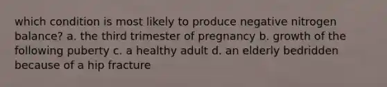 which condition is most likely to produce negative nitrogen balance? a. the third trimester of pregnancy b. growth of the following puberty c. a healthy adult d. an elderly bedridden because of a hip fracture