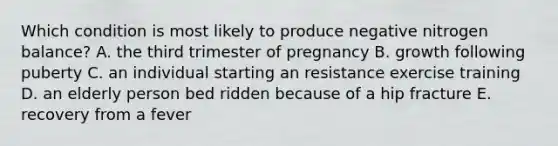 Which condition is most likely to produce negative nitrogen balance? A. the third trimester of pregnancy B. growth following puberty C. an individual starting an resistance exercise training D. an elderly person bed ridden because of a hip fracture E. recovery from a fever