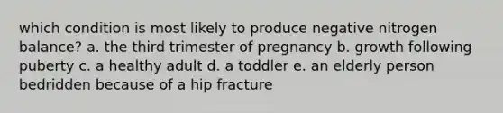 which condition is most likely to produce negative nitrogen balance? a. the third trimester of pregnancy b. growth following puberty c. a healthy adult d. a toddler e. an elderly person bedridden because of a hip fracture