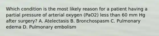 Which condition is the most likely reason for a patient having a partial pressure of arterial oxygen (PaO2) less than 60 mm Hg after surgery? A. Atelectasis B. Bronchospasm C. Pulmonary edema D. Pulmonary embolism