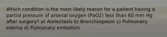 Which condition is the most likely reason for a patient having a partial pressure of arterial oxygen (PaO2) less than 60 mm Hg after surgery? a) Atelectasis b) Bronchospasm c) Pulmonary edema d) Pulmonary embolism