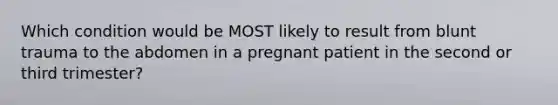 Which condition would be MOST likely to result from blunt trauma to the abdomen in a pregnant patient in the second or third​ trimester?