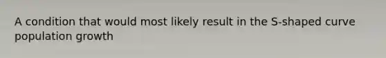 A condition that would most likely result in the S-shaped curve population growth