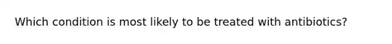 Which condition is most likely to be treated with antibiotics?