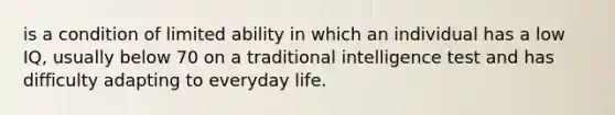 is a condition of limited ability in which an individual has a low IQ, usually below 70 on a traditional intelligence test and has difficulty adapting to everyday life.