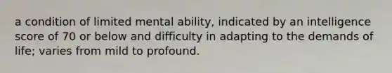 a condition of limited mental ability, indicated by an intelligence score of 70 or below and difficulty in adapting to the demands of life; varies from mild to profound.