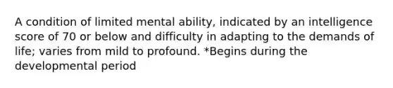 A condition of limited mental ability, indicated by an intelligence score of 70 or below and difficulty in adapting to the demands of life; varies from mild to profound. *Begins during the developmental period