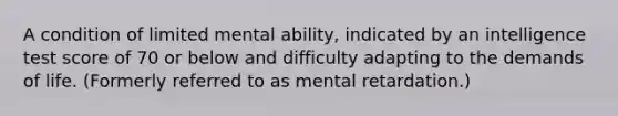 A condition of limited mental ability, indicated by an intelligence test score of 70 or below and difficulty adapting to the demands of life. (Formerly referred to as mental retardation.)