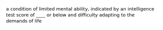 a condition of limited mental ability, indicated by an intelligence test score of ____ or below and difficulty adapting to the demands of life