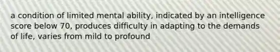 a condition of limited mental ability, indicated by an intelligence score below 70, produces difficulty in adapting to the demands of life, varies from mild to profound