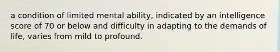 a condition of limited mental ability, indicated by an intelligence score of 70 or below and difficulty in adapting to the demands of life, varies from mild to profound.