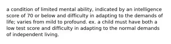 a condition of limited mental ability, indicated by an intelligence score of 70 or below and difficulty in adapting to the demands of life; varies from mild to profound. ex. a child must have both a low test score and difficulty in adapting to the normal demands of independent living.