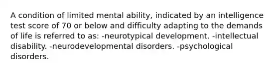 A condition of limited mental ability, indicated by an intelligence test score of 70 or below and difficulty adapting to the demands of life is referred to as: -neurotypical development. -intellectual disability. -neurodevelopmental disorders. -psychological disorders.