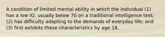 A condition of limited mental ability in which the individual (1) has a low IQ, usually below 70 on a traditional intelligence test; (2) has difficulty adapting to the demands of everyday life; and (3) first exhibits these characteristics by age 18.