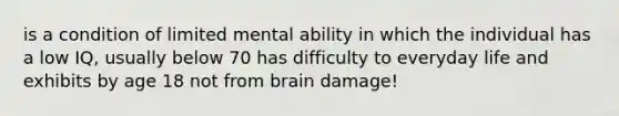 is a condition of limited mental ability in which the individual has a low IQ, usually below 70 has difficulty to everyday life and exhibits by age 18 not from brain damage!