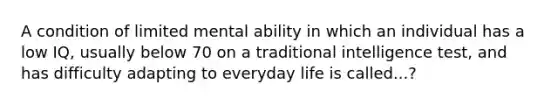 A condition of limited mental ability in which an individual has a low IQ, usually below 70 on a traditional intelligence test, and has difficulty adapting to everyday life is called...?