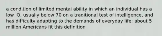 a condition of limited mental ability in which an individual has a low IQ, usually below 70 on a traditional test of intelligence, and has difficulty adapting to the demands of everyday life; about 5 million Americans fit this definition