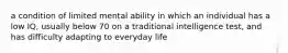 a condition of limited mental ability in which an individual has a low IQ, usually below 70 on a traditional intelligence test, and has difficulty adapting to everyday life