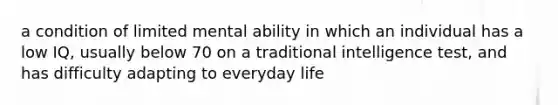 a condition of limited mental ability in which an individual has a low IQ, usually below 70 on a traditional intelligence test, and has difficulty adapting to everyday life