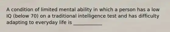 A condition of limited mental ability in which a person has a low IQ (below 70) on a traditional intelligence test and has difficulty adapting to everyday life is ____________