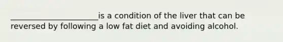 ______________________is a condition of the liver that can be reversed by following a low fat diet and avoiding alcohol.