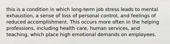 this is a condition in which long-term job stress leads to mental exhaustion, a sense of loss of personal control, and feelings of reduced accomplishment. This occurs more often in the helping professions, including health care, human services, and teaching, which place high emotional demands on employees.