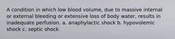 A condition in which low blood volume, due to massive internal or external bleeding or extensive loss of body water, results in inadequate perfusion. a. anaphylactic shock b. hypovolemic shock c. septic shock