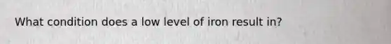 What condition does a low level of iron result in?