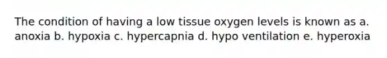 The condition of having a low tissue oxygen levels is known as a. anoxia b. hypoxia c. hypercapnia d. hypo ventilation e. hyperoxia