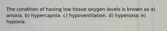 The condition of having low tissue oxygen levels is known as a) anoxia. b) hypercapnia. c) hypoventilation. d) hyperoxia. e) hypoxia.