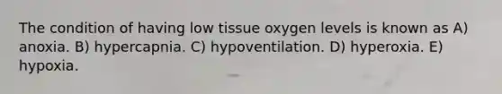 The condition of having low tissue oxygen levels is known as A) anoxia. B) hypercapnia. C) hypoventilation. D) hyperoxia. E) hypoxia.