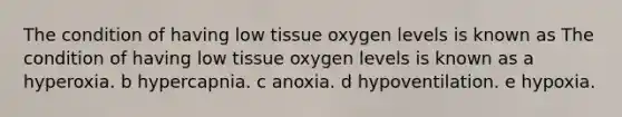 The condition of having low tissue oxygen levels is known as The condition of having low tissue oxygen levels is known as a hyperoxia. b hypercapnia. c anoxia. d hypoventilation. e hypoxia.