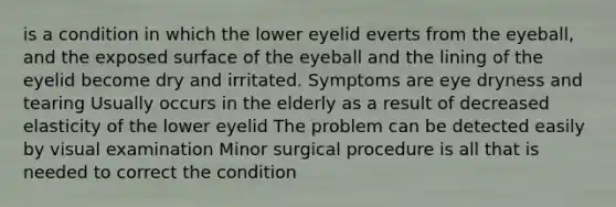 is a condition in which the lower eyelid everts from the eyeball, and the exposed surface of the eyeball and the lining of the eyelid become dry and irritated. Symptoms are eye dryness and tearing Usually occurs in the elderly as a result of decreased elasticity of the lower eyelid The problem can be detected easily by visual examination Minor surgical procedure is all that is needed to correct the condition