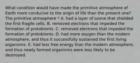 What condition would have made the primitive atmosphere of Earth more conducive to the origin of life than the present one? The primitive atmosphere * A. had a layer of ozone that shielded the first fragile cells. B. removed electrons that impeded the formation of protobionts. C. removed electrons that impeded the formation of protobionts. D. had more oxygen than the modern atmosphere, and thus it successfully sustained the first living organisms. E. had less free energy than the modern atmosphere, and thus newly formed organisms were less likely to be destroyed.