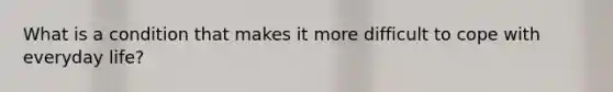 What is a condition that makes it more difficult to cope with everyday life?
