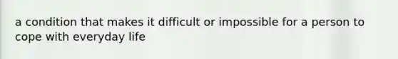 a condition that makes it difficult or impossible for a person to cope with everyday life