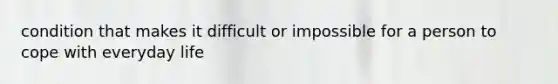 condition that makes it difficult or impossible for a person to cope with everyday life