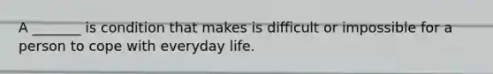 A _______ is condition that makes is difficult or impossible for a person to cope with everyday life.