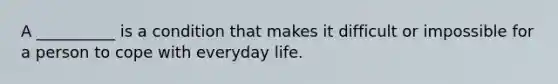 A __________ is a condition that makes it difficult or impossible for a person to cope with everyday life.