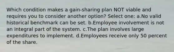 Which condition makes a gain-sharing plan NOT viable and requires you to consider another option? Select one: a.No valid historical benchmark can be set. b.Employee involvement is not an integral part of the system. c.The plan involves large expenditures to implement. d.Employees receive only 50 percent of the share.