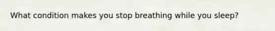 What condition makes you stop breathing while you sleep?