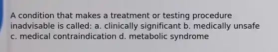 A condition that makes a treatment or testing procedure inadvisable is called: a. clinically significant b. medically unsafe c. medical contraindication d. metabolic syndrome