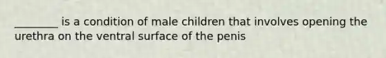 ________ is a condition of male children that involves opening the urethra on the ventral surface of the penis