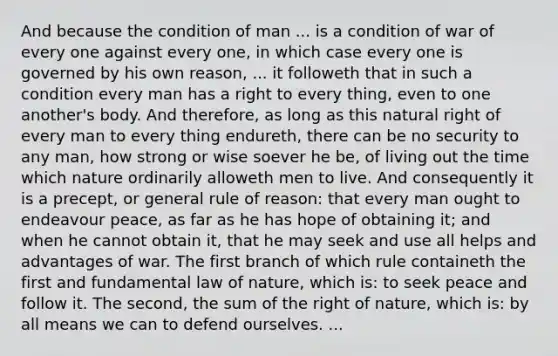 And because the condition of man ... is a condition of war of every one against every one, in which case every one is governed by his own reason, ... it followeth that in such a condition every man has a right to every thing, even to one another's body. And therefore, as long as this natural right of every man to every thing endureth, there can be no security to any man, how strong or wise soever he be, of living out the time which nature ordinarily alloweth men to live. And consequently it is a precept, or general rule of reason: that every man ought to endeavour peace, as far as he has hope of obtaining it; and when he cannot obtain it, that he may seek and use all helps and advantages of war. The first branch of which rule containeth the first and fundamental law of nature, which is: to seek peace and follow it. The second, the sum of the right of nature, which is: by all means we can to defend ourselves. ...