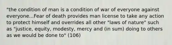 "the condition of man is a condition of war of everyone against everyone...Fear of death provides man license to take any action to protect himself and overrides all other "laws of nature" such as "justice, equity, modesty, mercy and (in sum) doing to others as we would be done to" (106)