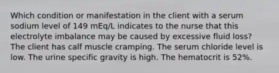 Which condition or manifestation in the client with a serum sodium level of 149 mEq/L indicates to the nurse that this electrolyte imbalance may be caused by excessive fluid loss? The client has calf muscle cramping. The serum chloride level is low. The urine specific gravity is high. The hematocrit is 52%.