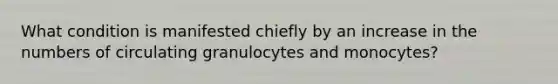 What condition is manifested chiefly by an increase in the numbers of circulating granulocytes and monocytes?