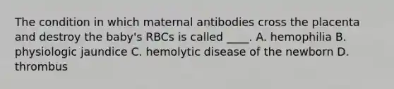 The condition in which maternal antibodies cross the placenta and destroy the baby's RBCs is called ____. A. hemophilia B. physiologic jaundice C. hemolytic disease of the newborn D. thrombus