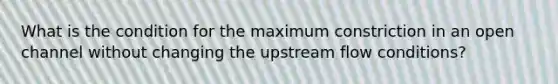 What is the condition for the maximum constriction in an open channel without changing the upstream flow conditions?