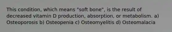 This condition, which means "soft bone", is the result of decreased vitamin D production, absorption, or metabolism. a) Osteoporosis b) Osteopenia c) Osteomyelitis d) Osteomalacia